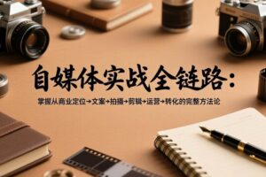 (17586期)自媒体实战全链路:掌握从商业定位→文案→拍摄→剪辑→运营→转化的完整方法论